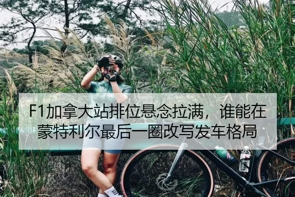 F1加拿大站排位悬念拉满，谁能在蒙特利尔最后一圈改写发车格局