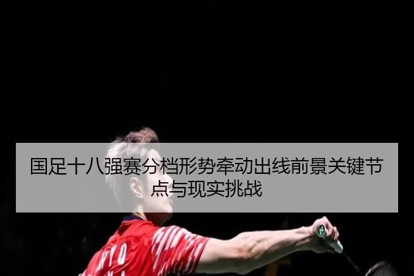 国足十八强赛分档形势牵动出线前景关键节点与现实挑战