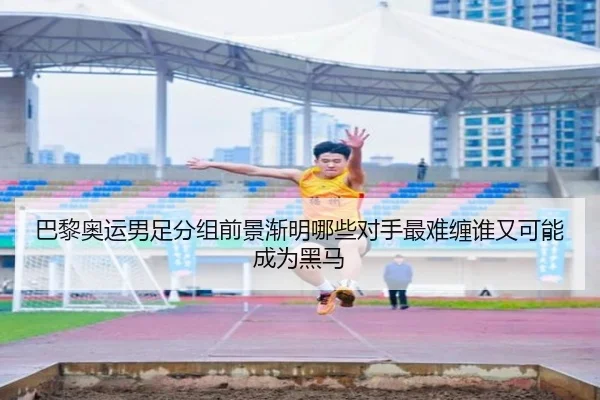 巴黎奥运男足分组前景渐明哪些对手最难缠谁又可能成为黑马
